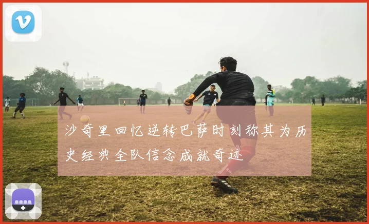 沙奇里回忆逆转巴萨时刻称其为历史经典全队信念成就奇迹