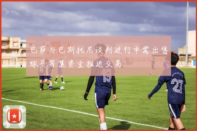 巴萨与巴斯托尼谈判进行中需出售球员筹集资金推进交易
