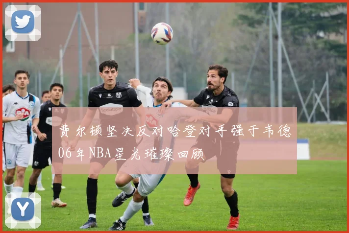 费尔顿坚决反对哈登对手强于韦德06年NBA星光璀璨回顾
