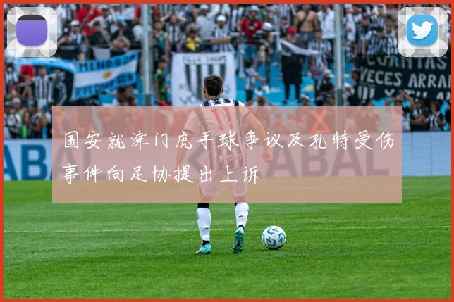 国安就津门虎手球争议及孔特受伤事件向足协提出上诉