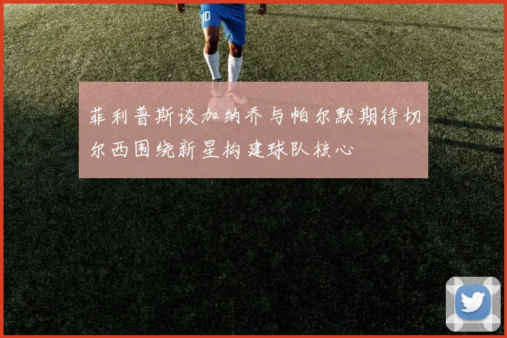 菲利普斯谈加纳乔与帕尔默期待切尔西围绕新星构建球队核心