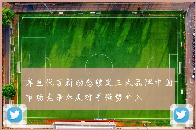 库里代言新动态锁定三大品牌中国市场竞争加剧对手强势介入