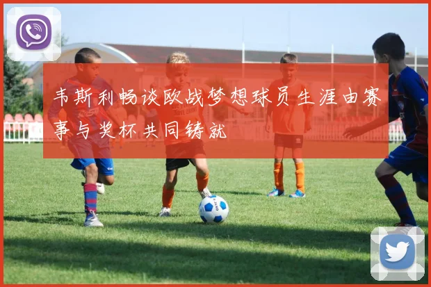 韦斯利畅谈欧战梦想球员生涯由赛事与奖杯共同铸就