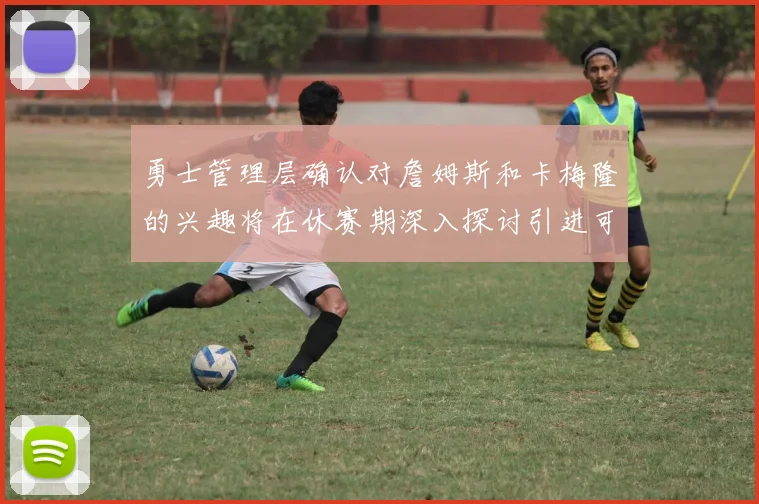 勇士管理层确认对詹姆斯和卡梅隆的兴趣将在休赛期深入探讨引进可能性