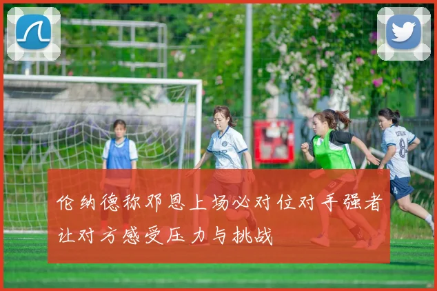 伦纳德称邓恩上场必对位对手强者让对方感受压力与挑战