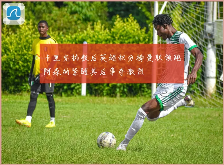 卡里克执教后英超积分榜曼联领跑阿森纳紧随其后争夺激烈