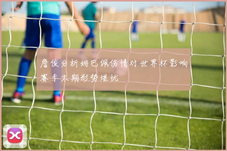 詹俊分析姆巴佩伤情对世界杯影响赛季末期形势堪忧