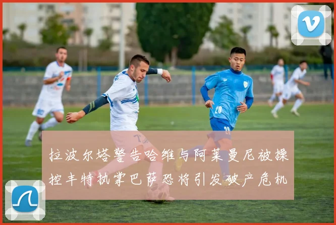 拉波尔塔警告哈维与阿莱曼尼被操控丰特执掌巴萨恐将引发破产危机